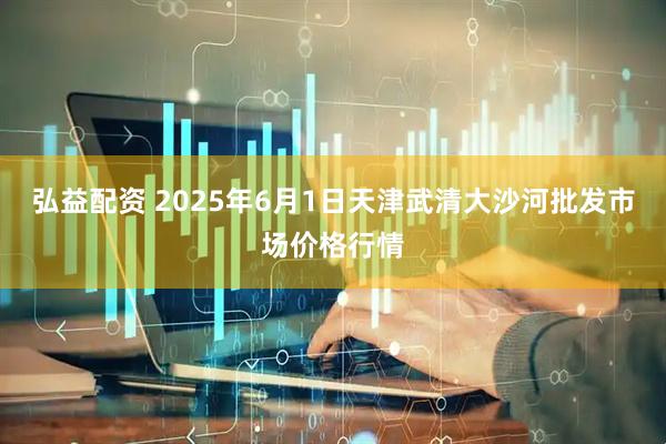 弘益配资 2025年6月1日天津武清大沙河批发市场价格行情