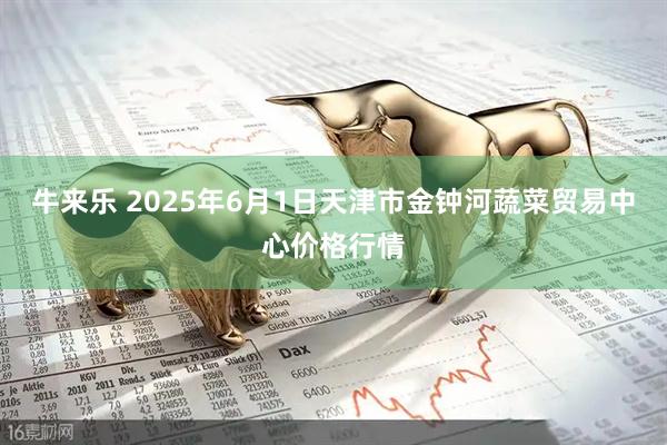 牛来乐 2025年6月1日天津市金钟河蔬菜贸易中心价格行情