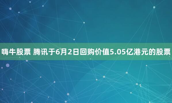嗨牛股票 腾讯于6月2日回购价值5.05亿港元的股票