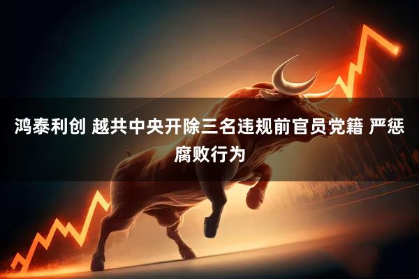 鸿泰利创 越共中央开除三名违规前官员党籍 严惩腐败行为