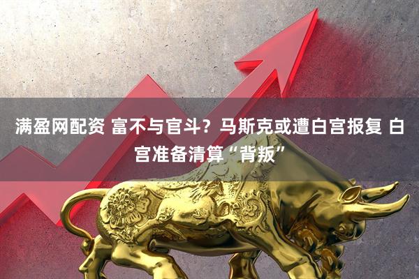 满盈网配资 富不与官斗？马斯克或遭白宫报复 白宫准备清算“背叛”