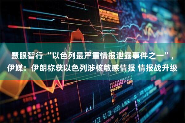 慧眼智行 “以色列最严重情报泄露事件之一”，伊媒：伊朗称获以色列涉核敏感情报 情报战升级