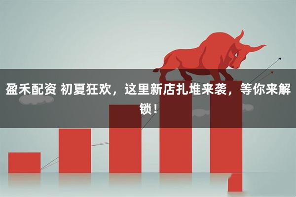 盈禾配资 初夏狂欢，这里新店扎堆来袭，等你来解锁！