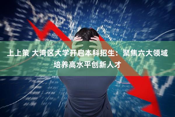 上上策 大湾区大学开启本科招生：聚焦六大领域培养高水平创新人才