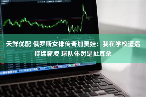 天鲜优配 俄罗斯女排传奇加莫娃：我在学校遭遇持续霸凌 球队体罚是扯耳朵