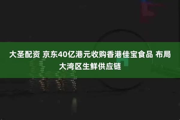 大圣配资 京东40亿港元收购香港佳宝食品 布局大湾区生鲜供应链