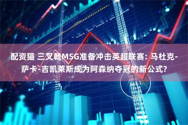 配资猫 三叉戟MSG准备冲击英超联赛: 马杜克-萨卡-吉凯莱斯成为阿森纳夺冠的新公式?