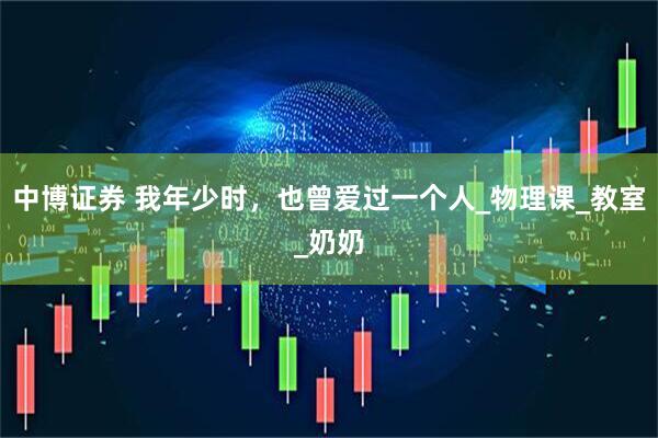 中博证券 我年少时，也曾爱过一个人_物理课_教室_奶奶