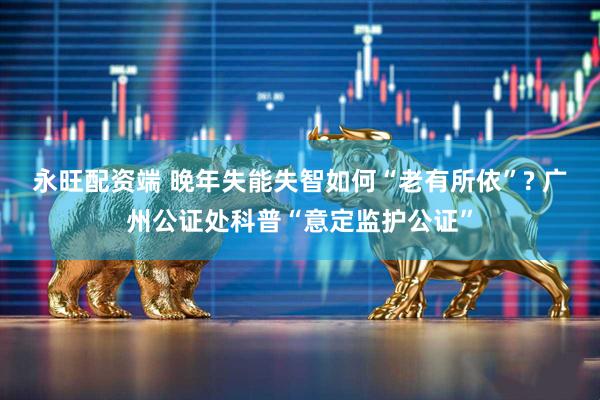 永旺配资端 晚年失能失智如何“老有所依”? 广州公证处科普“意定监护公证”