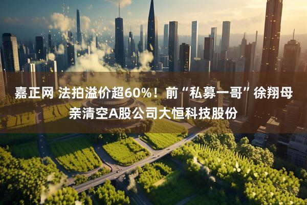 嘉正网 法拍溢价超60%！前“私募一哥”徐翔母亲清空A股公司大恒科技股份