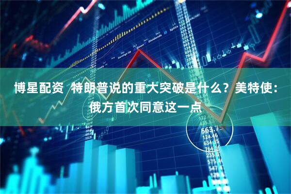 博星配资  特朗普说的重大突破是什么？美特使：俄方首次同意这一点