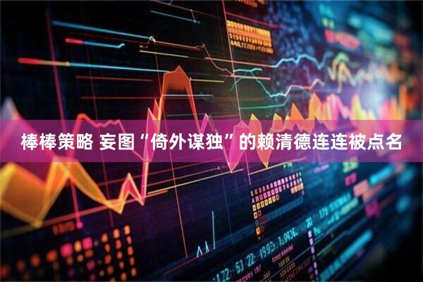 棒棒策略 妄图“倚外谋独”的赖清德连连被点名