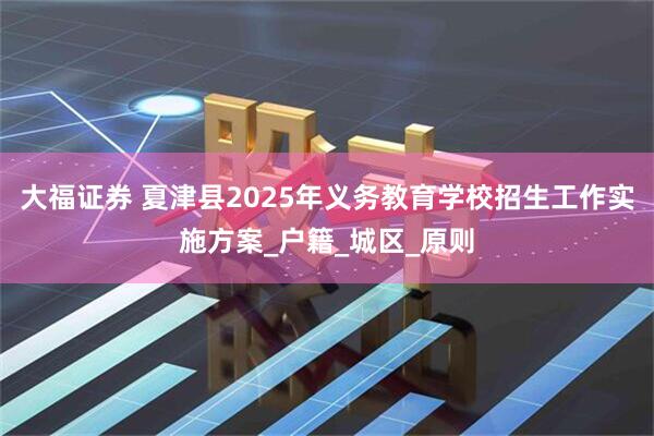 大福证券 夏津县2025年义务教育学校招生工作实施方案_户籍_城区_原则