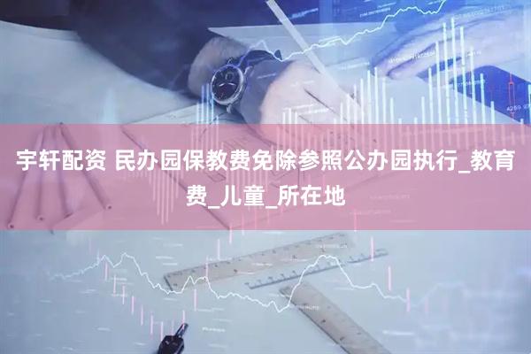 宇轩配资 民办园保教费免除参照公办园执行_教育费_儿童_所在地