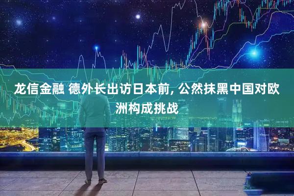 龙信金融 德外长出访日本前, 公然抹黑中国对欧洲构成挑战