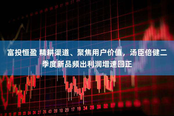 富投恒盈 精耕渠道、聚焦用户价值，汤臣倍健二季度新品频出利润增速回正