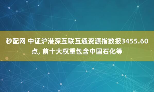 秒配网 中证沪港深互联互通资源指数报3455.60点, 前十大权重包含中国石化等