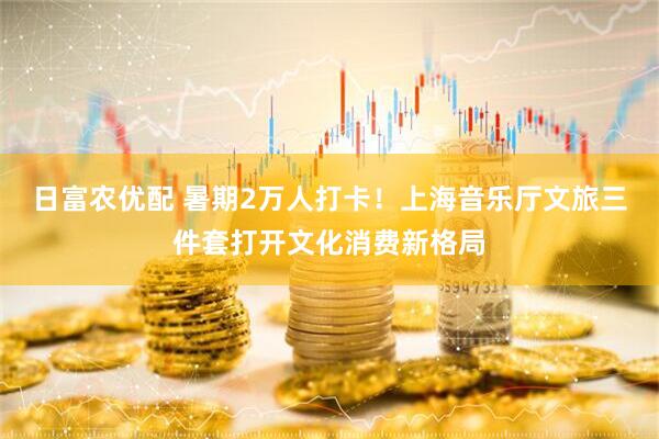 日富农优配 暑期2万人打卡！上海音乐厅文旅三件套打开文化消费新格局