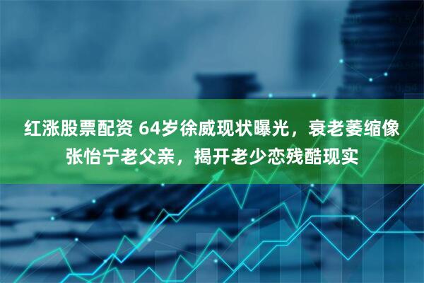红涨股票配资 64岁徐威现状曝光，衰老萎缩像张怡宁老父亲，揭开老少恋残酷现实