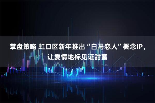掌盘策略 虹口区新年推出“白马恋人”概念IP，让爱情地标见证甜蜜
