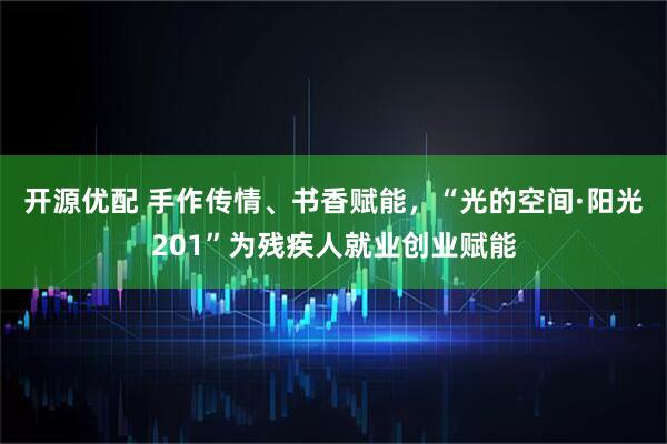 开源优配 手作传情、书香赋能，“光的空间·阳光201”为残疾人就业创业赋能