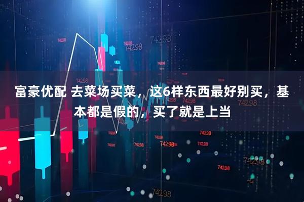 富豪优配 去菜场买菜，这6样东西最好别买，基本都是假的，买了就是上当