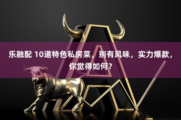 乐融配 10道特色私房菜，别有风味，实力爆款，你觉得如何？