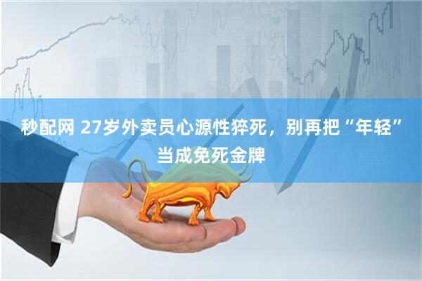 秒配网 27岁外卖员心源性猝死，别再把“年轻”当成免死金牌
