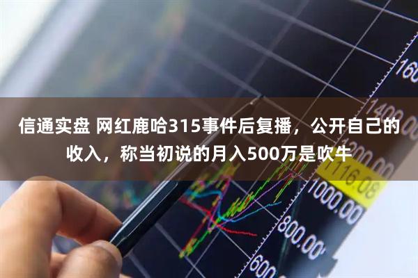 信通实盘 网红鹿哈315事件后复播，公开自己的收入，称当初说的月入500万是吹牛